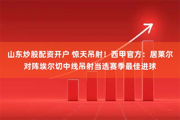 山东炒股配资开户 惊天吊射！西甲官方：居莱尔对阵埃尔切中线吊射当选赛季最佳进球