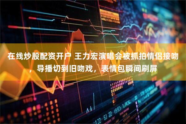 在线炒股配资开户 王力宏演唱会被抓拍情侣接吻，导播切到旧吻戏，表情包瞬间刷屏
