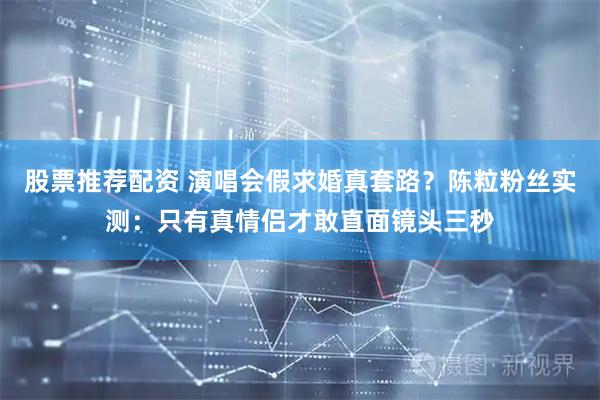 股票推荐配资 演唱会假求婚真套路？陈粒粉丝实测：只有真情侣才敢直面镜头三秒
