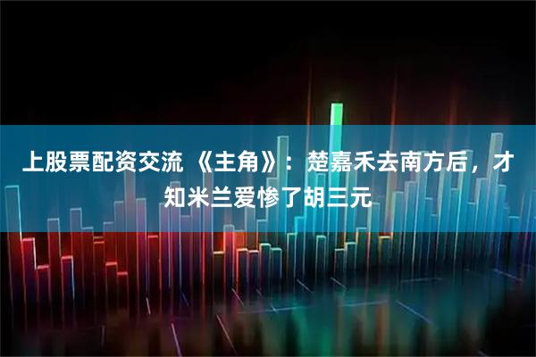 上股票配资交流 《主角》：楚嘉禾去南方后，才知米兰爱惨了胡三元