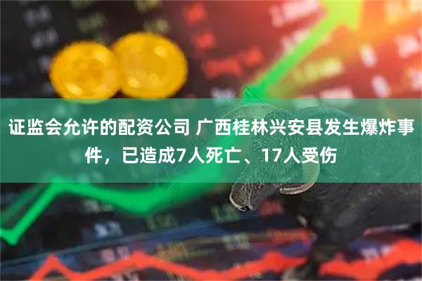 证监会允许的配资公司 广西桂林兴安县发生爆炸事件，已造成7人死亡、17人受伤