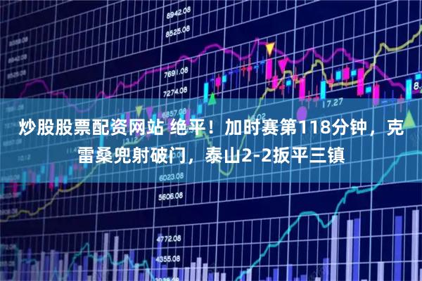 炒股股票配资网站 绝平！加时赛第118分钟，克雷桑兜射破门，泰山2-2扳平三镇