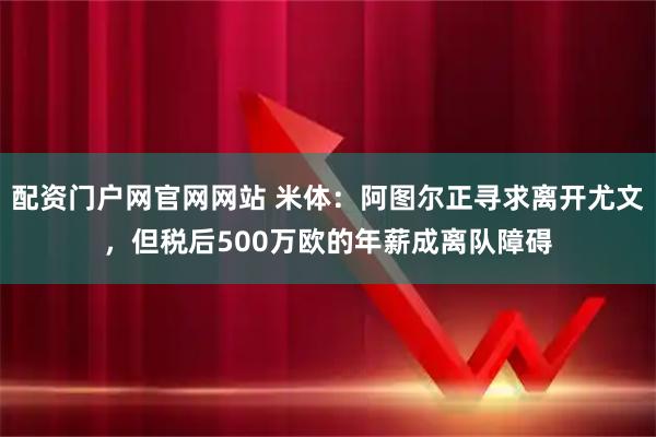 配资门户网官网网站 米体：阿图尔正寻求离开尤文，但税后500万欧的年薪成离队障碍