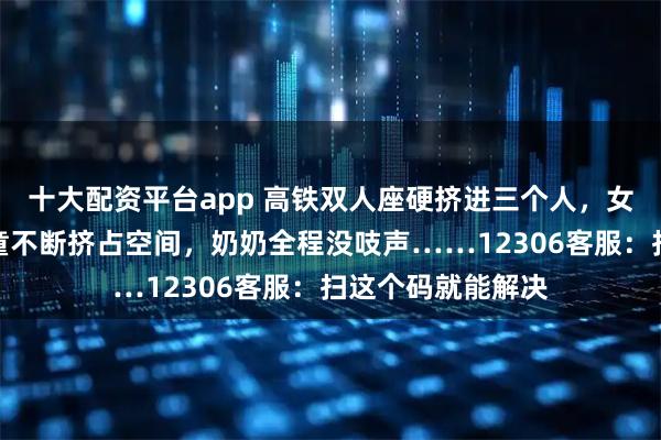 十大配资平台app 高铁双人座硬挤进三个人，女子被邻座免票儿童不断挤占空间，奶奶全程没吱声……12306客服：扫这个码就能解决