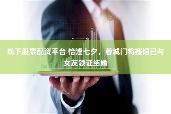 线下股票配资平台 恰逢七夕，蓉城门将蹇韬已与女友领证结婚