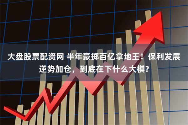 大盘股票配资网 半年豪掷百亿拿地王！保利发展逆势加仓，到底在下什么大棋？