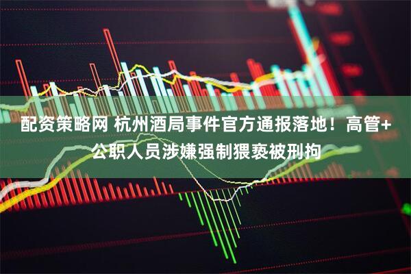 配资策略网 杭州酒局事件官方通报落地！高管+公职人员涉嫌强制猥亵被刑拘