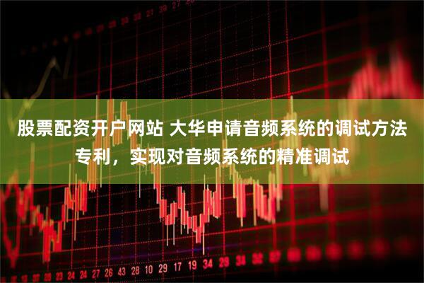 股票配资开户网站 大华申请音频系统的调试方法专利，实现对音频系统的精准调试
