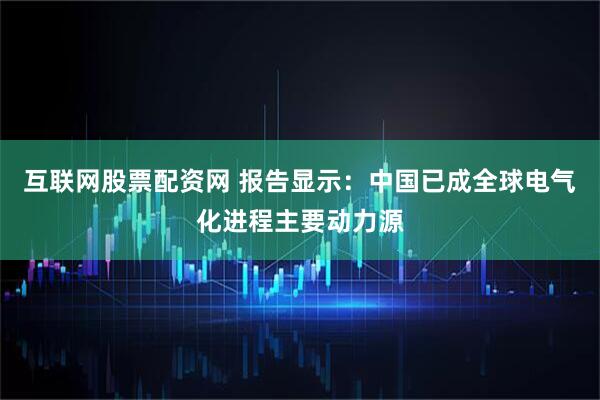 互联网股票配资网 报告显示：中国已成全球电气化进程主要动力源