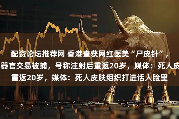 配资论坛推荐网 香港查获网红医美“尸皮针”，38岁女子涉非法人体器官交易被捕，号称注射后重返20岁，媒体：死人皮肤组织打进活人脸里